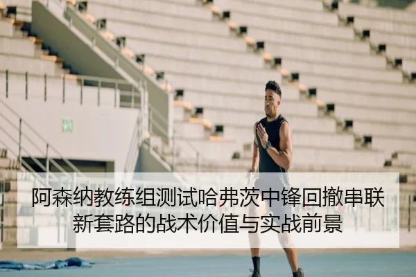 阿森纳教练组测试哈弗茨中锋回撤串联新套路的战术价值与实战前景