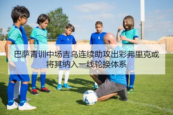 巴萨青训中场吉乌连续助攻出彩弗里克或将其纳入一线轮换体系
