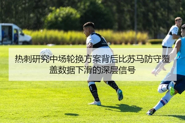 热刺研究中场轮换方案背后比苏马防守覆盖数据下滑的深层信号